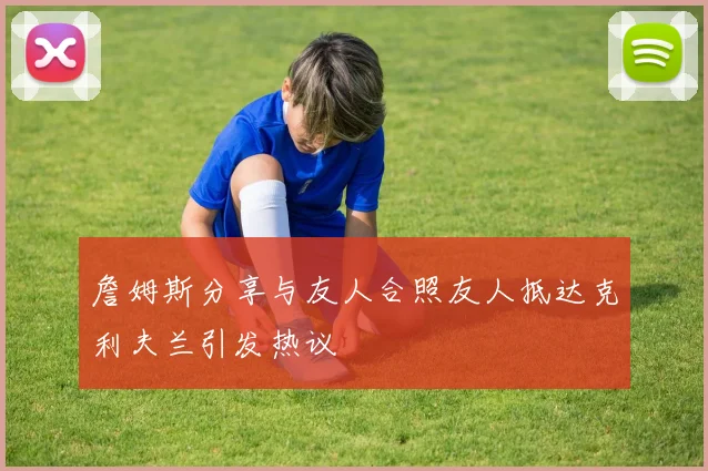 詹姆斯分享与友人合照友人抵达克利夫兰引发热议