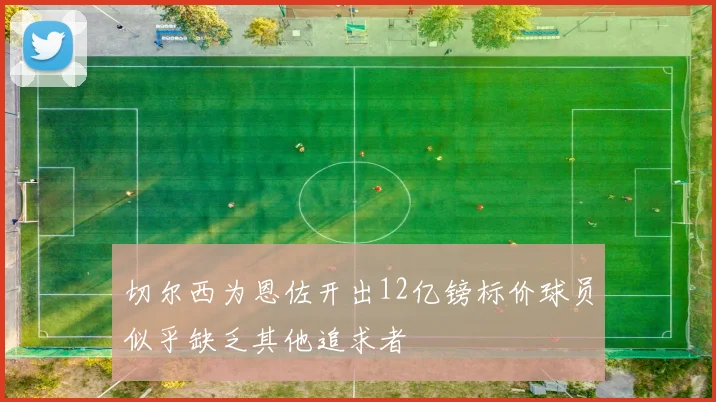 切尔西为恩佐开出12亿镑标价球员似乎缺乏其他追求者