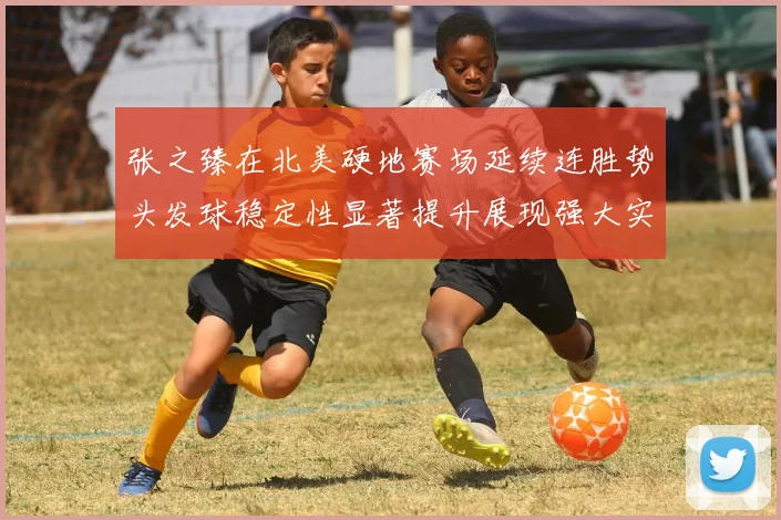 张之臻在北美硬地赛场延续连胜势头发球稳定性显著提升展现强大实力