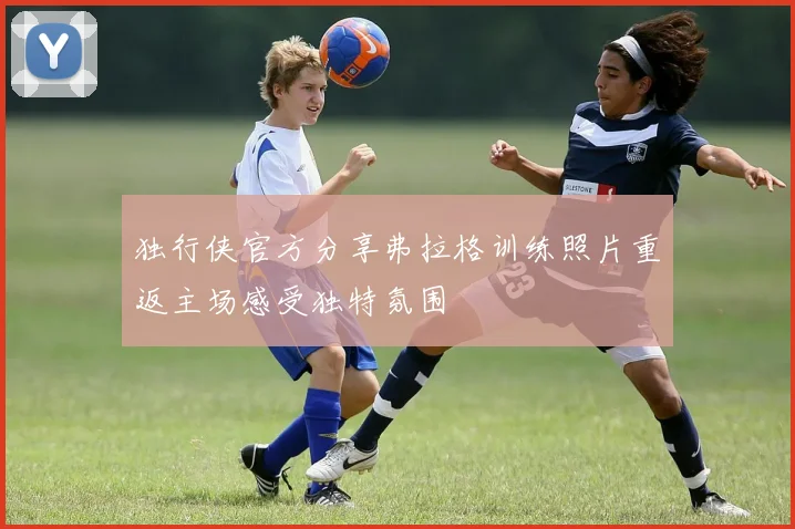 独行侠官方分享弗拉格训练照片重返主场感受独特氛围